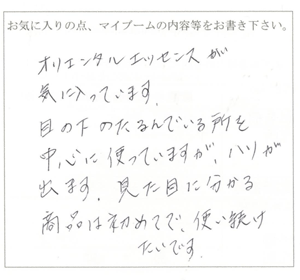 オリエンタルエッセンスが気に入ってます。目の下のたるんでる所を中心に使っていますが、ハリが出ます。見た目に分かる商品は初めてで、使い続けたいです。