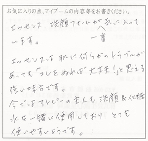 エッセンス、洗顔フォームが一番気に入ってます。エッセンスは肌に何らかのトラブルがあっても「これをぬれば大丈夫！」と思える強い味方です。今ではアトピーの主人も洗顔＆化粧水を一緒に使用しており、とても使いやすいようです。