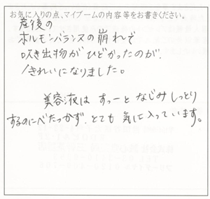 産後のホルモンバランスの崩れで吹き出物がひどかったのがきれいになりました。美容液はすーっとはじみ、しっとりするのにべたつかず気に入ってます。